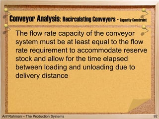 Arif Rahman – The Production Systems
The flow rate capacity of the conveyor
system must be at least equal to the flow
rate requirement to accommodate reserve
stock and allow for the time elapsed
between loading and unloading due to
delivery distance
Conveyor Analysis: Recirculating Conveyors - Capacity Constraint
92
 