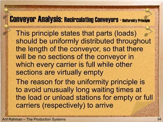 Arif Rahman – The Production Systems
This principle states that parts (loads)
should be uniformly distributed throughout
the length of the conveyor, so that there
will be no sections of the conveyor in
which every carrier is full while other
sections are virtually empty
The reason for the uniformity principle is
to avoid unusually long waiting times at
the load or unload stations for empty or full
carriers (respectively) to arrive
Conveyor Analysis: Recirculating Conveyors -Uniformity Principle
94
 