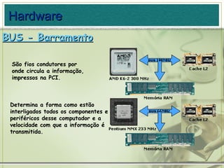 BUS - Barramento Determina a forma como estão interligados todos os componentes e periféricos desse computador e a velocidade com que a informação é transmitida. São fios condutores por onde circula a informação, impressos na PCI. Hardware 