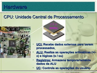 Hardware CPU: Unidade Central de Processamento UCI:  Recebe dados externos para serem processados   ALU:  Realiza as operações aritméticas (+/- x) e lógicas (e / ou) Registros:  Armazena temporariamente dados da ALU UC : Controla as operações do usuário 