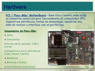PCI / Placa Mãe/ MotherBoard  – Base física central, onde estão os elementos essenciais para funcionamento do computador: CPU, dispositivos eletrônicos, fontes de alimentação, memórias, etc., além de realizar a interface com os periféricos. Componentes da Placa-Mãe: Slots; Conectores; Portas-série, paralelo, USB e outras; Dispositivos micro-eletrônicos: chips, chaves, fusíveis; Memórias; Baterias e fontes; Ventiladores (ventoinhas). Hardware 