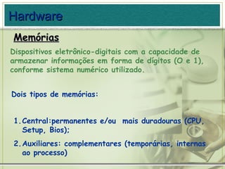 Dois tipos de memórias: Memórias Hardware Dispositivos eletrônico-digitais com a capacidade de armazenar informações em forma de dígitos (O e 1), conforme sistema numérico utilizado. Central:permanentes e/ou  mais duradouras (CPU, Setup, Bios); Auxiliares: complementares (temporárias, internas ao processo) 