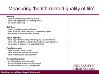 Validating the ICECAP-A: Hareth Al-JanabiHealth externalities: Hareth Al-Janabi
Measuring ‘health-related quality of life’
Mobility
I have no problems in walking about 
I have some problems in walking about 
I am confined to bed 
Self-Care
I have no problems with self-care 
I have some problems washing or dressing myself 
I am unable to wash or dress myself 
Usual Activities
I have no problems with performing my usual activities 
I have some problems with performing my usual activities 
I am unable to perform my usual activities 
Pain/Discomfort
I have no pain or discomfort 
I have moderate pain or discomfort 
I have extreme pain or discomfort 
Anxiety/Depression
I am not anxious or depressed 
I am moderately anxious or depressed 
I am extremely anxious or depressed 
 