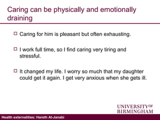 Validating the ICECAP-A: Hareth Al-JanabiHealth externalities: Hareth Al-Janabi
Caring can be physically and emotionally
draining
 Caring for him is pleasant but often exhausting.
 I work full time, so I find caring very tiring and
stressful.
 It changed my life. I worry so much that my daughter
could get it again. I get very anxious when she gets ill.
 