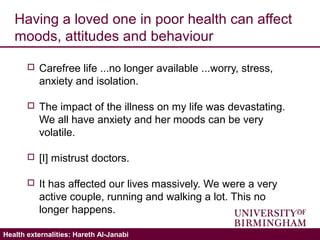 Validating the ICECAP-A: Hareth Al-JanabiHealth externalities: Hareth Al-Janabi
Having a loved one in poor health can affect
moods, attitudes and behaviour
 Carefree life ...no longer available ...worry, stress,
anxiety and isolation.
 The impact of the illness on my life was devastating.
We all have anxiety and her moods can be very
volatile.
 [I] mistrust doctors.
 It has affected our lives massively. We were a very
active couple, running and walking a lot. This no
longer happens.
 