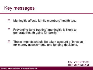 Validating the ICECAP-A: Hareth Al-JanabiHealth externalities: Hareth Al-Janabi
Key messages
 Meningitis affects family members’ health too.
 Preventing (and treating) meningitis is likely to
generate health gains for family.
 These impacts should be taken account of in value-
for-money assessments and funding decisions.
 