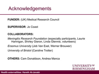 Validating the ICECAP-A: Hareth Al-JanabiHealth externalities: Hareth Al-Janabi
Acknowledgements
FUNDER: (UK) Medical Research Council
SUPERVISOR: Jo Coast
COLLABORATORS:
Meningitis Research Foundation (especially participants, Laurie
Hannigan, Shirley Gieron, Linda Glennie, volunteers)
Erasmus University (Job Van Exel, Werner Brouwer)
University of Bristol (Caroline Trotter)
OTHERS: Cam Donaldson, Andrea Manca
 