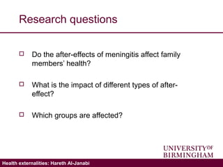 Validating the ICECAP-A: Hareth Al-JanabiHealth externalities: Hareth Al-Janabi
Research questions
 Do the after-effects of meningitis affect family
members’ health?
 What is the impact of different types of after-
effect?
 Which groups are affected?
 