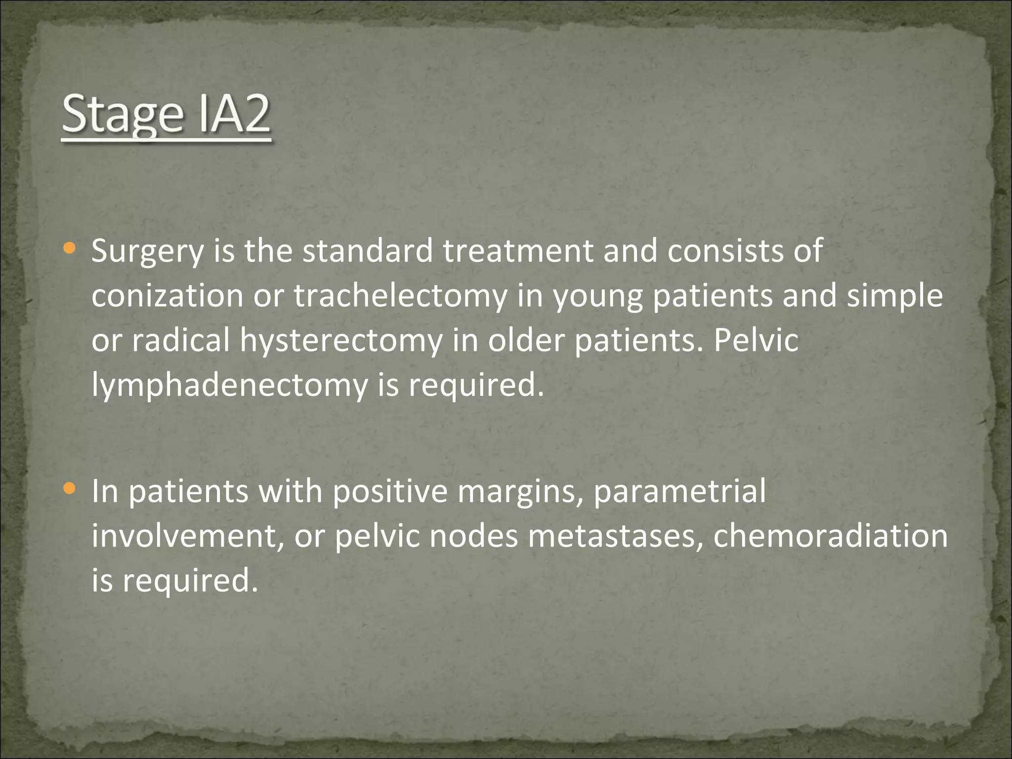 Surgery is the standard treatment and consists of conization or trachelectomy in young patients and simple or radical hysterectomy in older patients. Pelvic lymphadenectomy is required. In patients with positive margins, parametrial involvement, or pelvic nodes metastases, chemoradiation is required. 