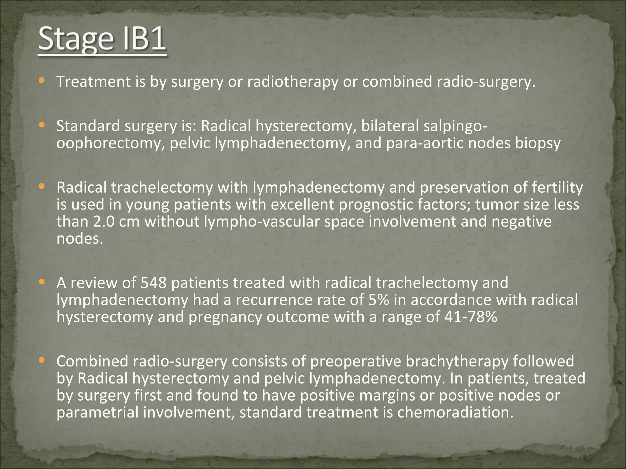 Treatment is by surgery or radiotherapy or combined radio-surgery. Standard surgery is: Radical hysterectomy, bilateral salpingo-oophorectomy, pelvic lymphadenectomy, and para-aortic nodes biopsy Radical trachelectomy with lymphadenectomy and preservation of fertility is used in young patients with excellent prognostic factors; tumor size less than 2.0 cm without lympho-vascular space involvement and negative nodes. A review of 548 patients treated with radical trachelectomy and lymphadenectomy had a recurrence rate of 5% in accordance with radical hysterectomy and pregnancy outcome with a range of 41-78% Combined radio-surgery consists of preoperative brachytherapy followed by Radical hysterectomy and pelvic lymphadenectomy. In patients, treated by surgery first and found to have positive margins or positive nodes or parametrial involvement, standard treatment is chemoradiation. 