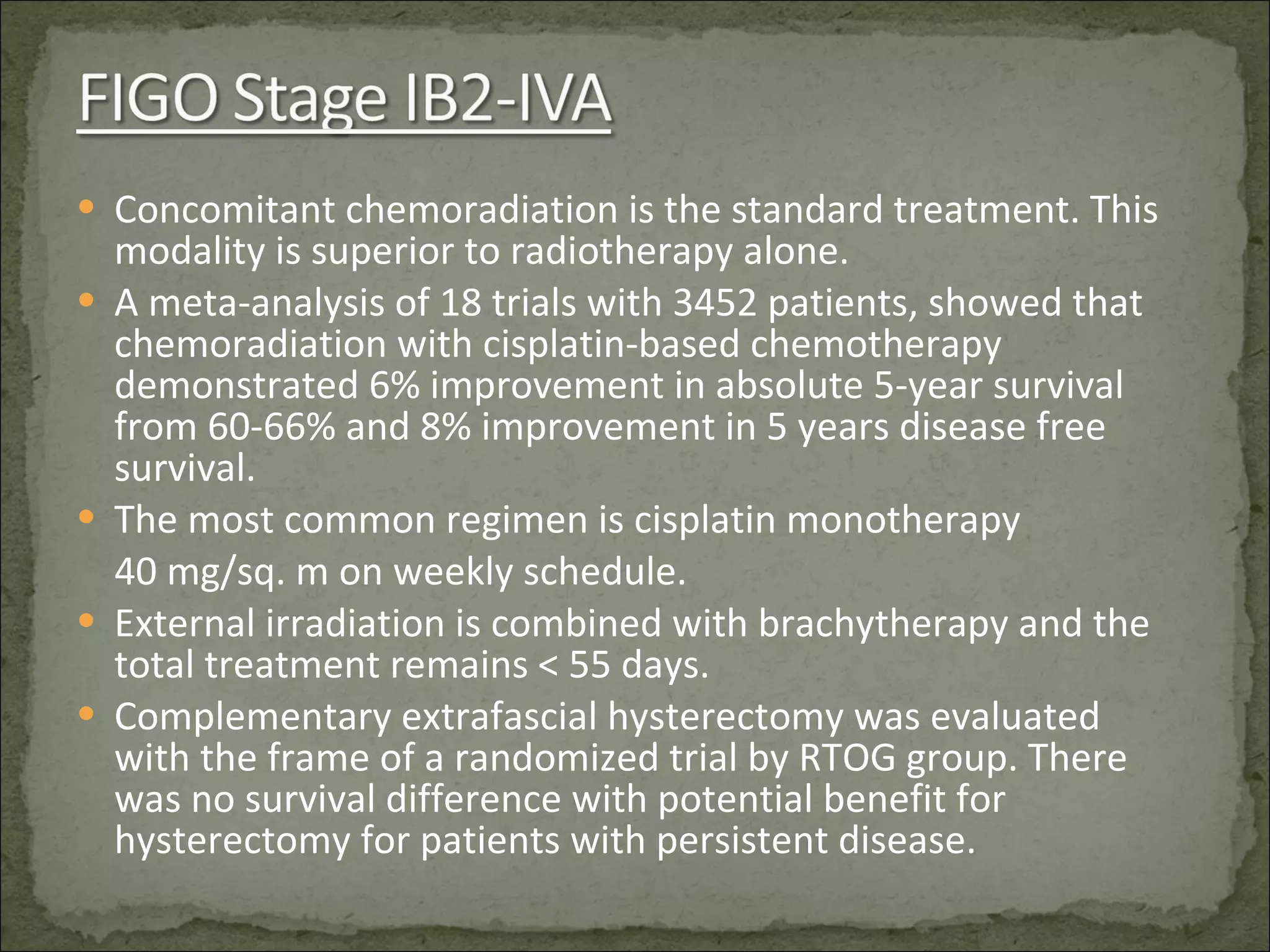 Concomitant chemoradiation is the standard treatment. This modality is superior to radiotherapy alone. A meta-analysis of 18 trials with 3452 patients, showed that chemoradiation with cisplatin-based chemotherapy demonstrated 6% improvement in absolute 5-year survival from 60-66% and 8% improvement in 5 years disease free survival. The most common regimen is cisplatin monotherapy  40 mg/sq. m on weekly schedule. External irradiation is combined with brachytherapy and the total treatment remains < 55 days. Complementary extrafascial hysterectomy was evaluated  with the frame of a randomized trial by RTOG group. There was no survival difference with potential benefit for hysterectomy for patients with persistent disease.  
