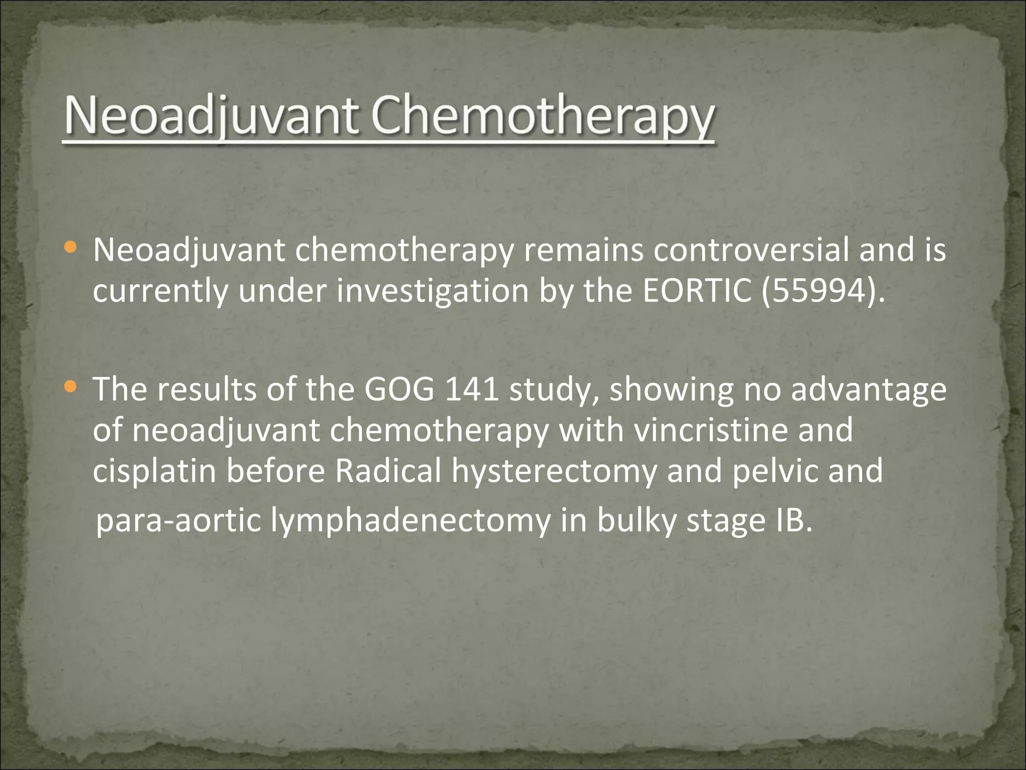 Neoadjuvant chemotherapy remains controversial and is currently under investigation by the EORTIC (55994). The results of the GOG 141 study, showing no advantage of neoadjuvant chemotherapy with vincristine and cisplatin before Radical hysterectomy and pelvic and  para-aortic lymphadenectomy in bulky stage IB. 