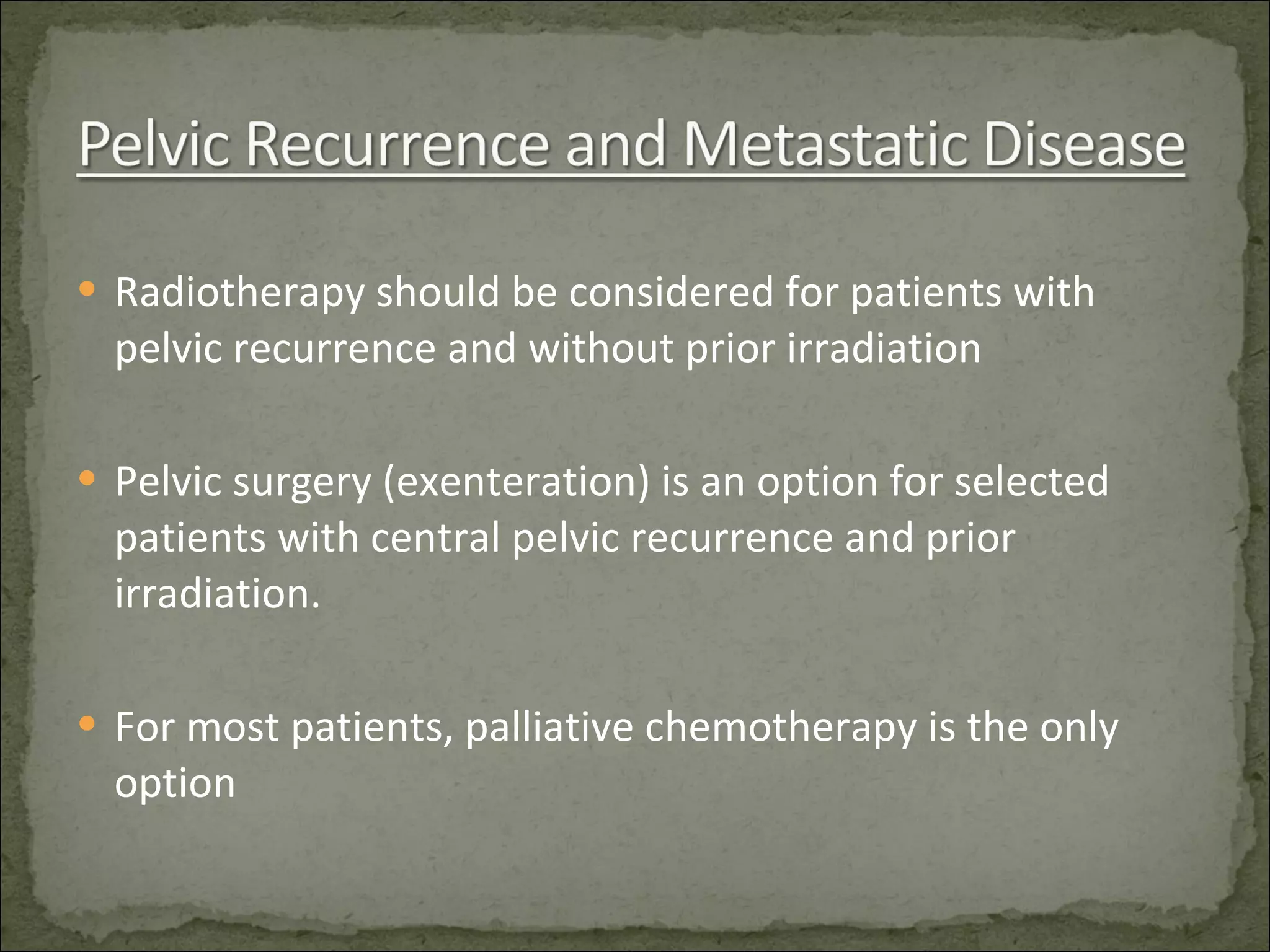 Radiotherapy should be considered for patients with pelvic recurrence and without prior irradiation Pelvic surgery (exenteration) is an option for selected patients with central pelvic recurrence and prior irradiation. For most patients, palliative chemotherapy is the only option 