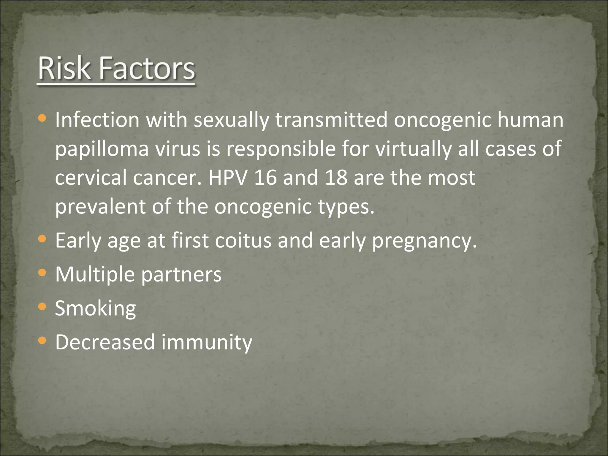 Infection with sexually transmitted oncogenic human papilloma virus is responsible for virtually all cases of cervical cancer. HPV 16 and 18 are the most prevalent of the oncogenic types. Early age at first coitus and early pregnancy. Multiple partners Smoking Decreased immunity 