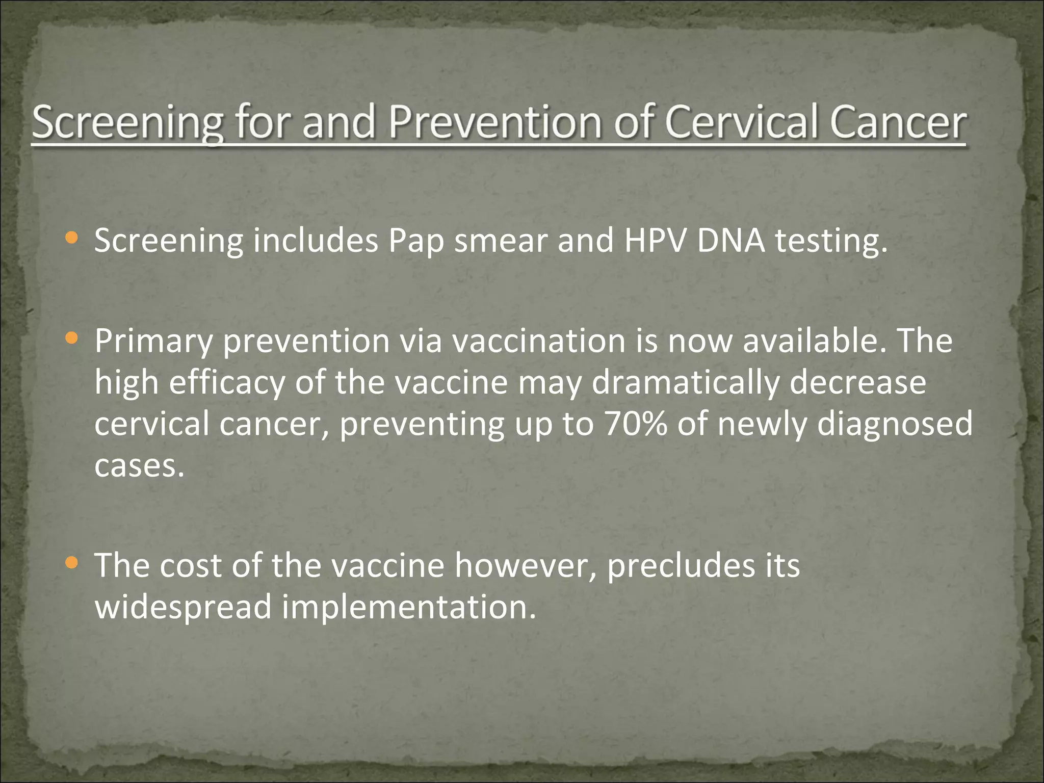 Screening includes Pap smear and HPV DNA testing. Primary prevention via vaccination is now available. The high efficacy of the vaccine may dramatically decrease cervical cancer, preventing up to 70% of newly diagnosed cases. The cost of the vaccine however, precludes its widespread implementation. 