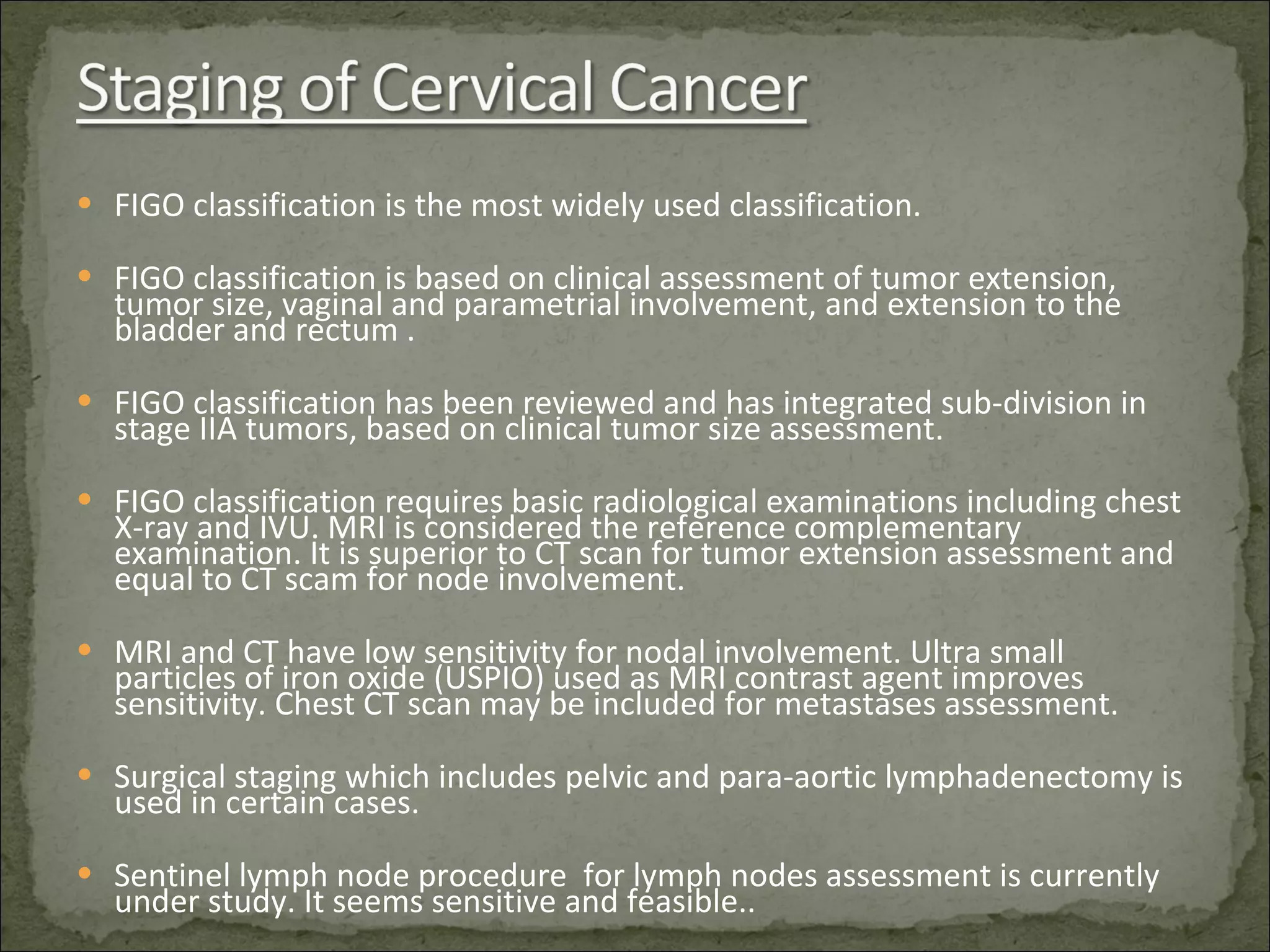 FIGO classification is the most widely used classification. FIGO classification is based on clinical assessment of tumor extension, tumor size, vaginal and parametrial involvement, and extension to the bladder and rectum . FIGO classification has been reviewed and has integrated sub-division in stage IIA tumors, based on clinical tumor size assessment. FIGO classification requires basic radiological examinations including chest X-ray and IVU. MRI is considered the reference complementary examination. It is superior to CT scan for tumor extension assessment and equal to CT scam for node involvement. MRI and CT have low sensitivity for nodal involvement. Ultra small particles of iron oxide (USPIO) used as MRI contrast agent improves sensitivity. Chest CT scan may be included for metastases assessment. Surgical staging which includes pelvic and para-aortic lymphadenectomy is used in certain cases. Sentinel lymph node procedure  for lymph nodes assessment is currently under study. It seems sensitive and feasible.. 