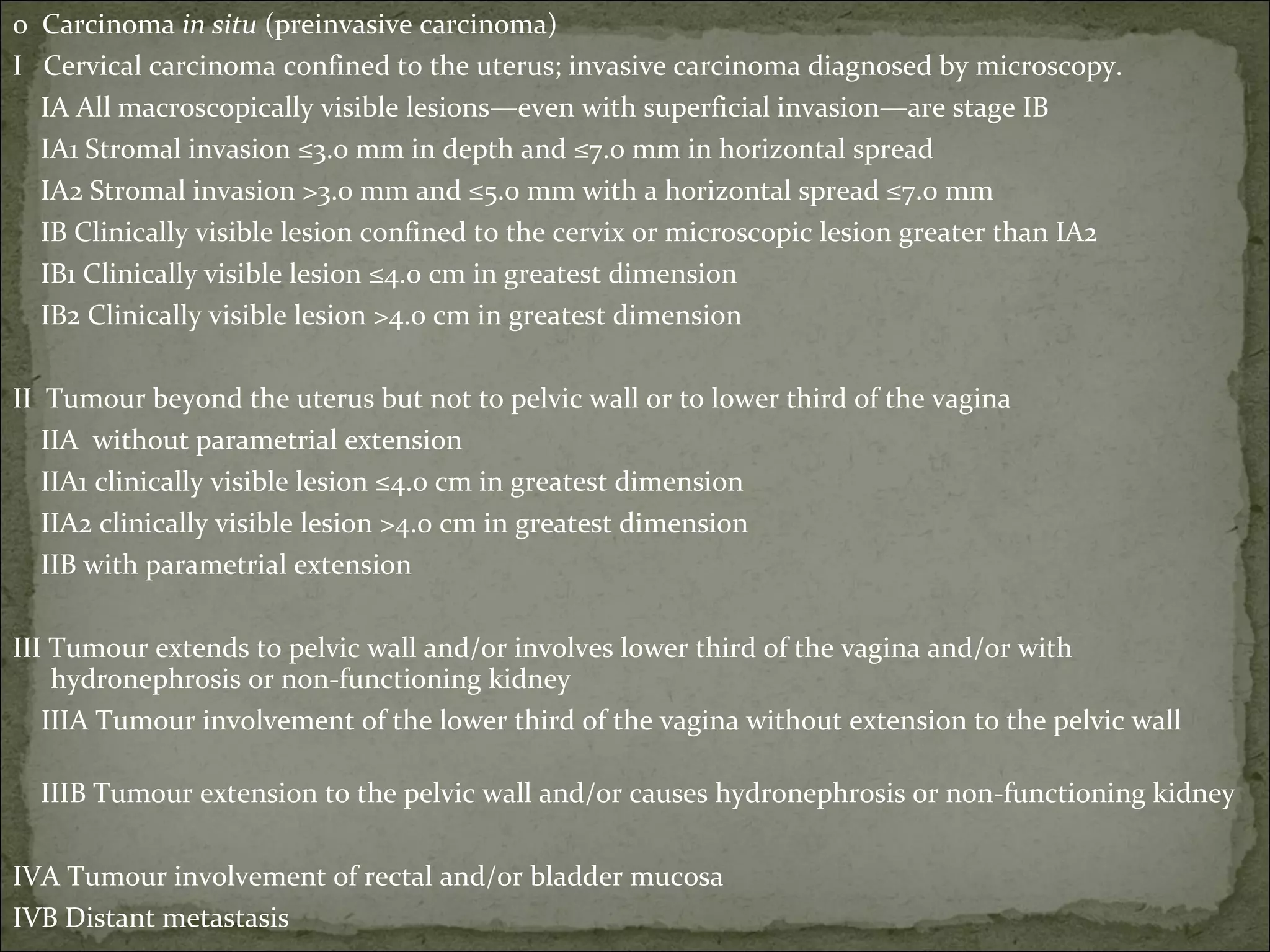 0  Carcinoma  in situ  (preinvasive carcinoma)  I  Cervical carcinoma confined to the uterus; invasive carcinoma diagnosed by microscopy. IA All macroscopically visible lesions—even with superficial invasion—are stage IB IA1 Stromal invasion ≤3.0 mm in depth and ≤7.0 mm in horizontal spread IA2 Stromal invasion >3.0 mm and ≤5.0 mm with a horizontal spread ≤7.0 mm      IB Clinically visible lesion confined to the cervix or microscopic lesion greater than IA2     IB1 Clinically visible lesion ≤4.0 cm in greatest dimension IB2 Clinically visible lesion >4.0 cm in greatest dimension II  Tumour beyond the uterus but not to pelvic wall or to lower third of the vagina IIA  without parametrial extension      IIA1 clinically visible lesion ≤4.0 cm in greatest dimension      IIA2 clinically visible lesion >4.0 cm in greatest dimension      IIB with parametrial extension III Tumour extends to pelvic wall and/or involves lower third of the vagina and/or with hydronephrosis or non-functioning kidney    IIIA Tumour involvement of the lower third of the vagina without extension to the pelvic wall      IIIB Tumour extension to the pelvic wall and/or causes hydronephrosis or non-functioning kidney IVA Tumour involvement of rectal and/or bladder mucosa  IVB Distant metastasis   