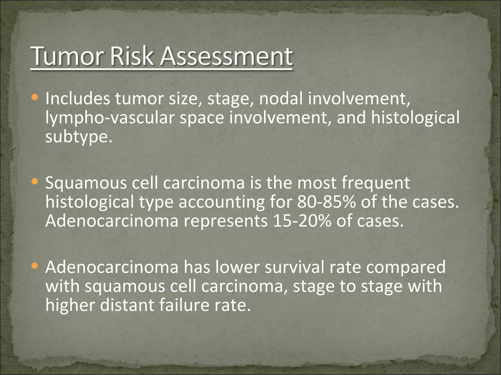 Includes tumor size, stage, nodal involvement, lympho-vascular space involvement, and histological subtype. Squamous cell carcinoma is the most frequent histological type accounting for 80-85% of the cases. Adenocarcinoma represents 15-20% of cases. Adenocarcinoma has lower survival rate compared with squamous cell carcinoma, stage to stage with higher distant failure rate. 