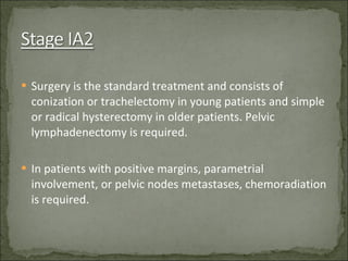 Surgery is the standard treatment and consists of conization or trachelectomy in young patients and simple or radical hysterectomy in older patients. Pelvic lymphadenectomy is required. In patients with positive margins, parametrial involvement, or pelvic nodes metastases, chemoradiation is required. 