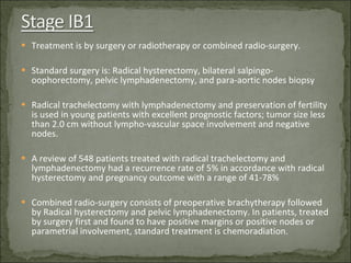 Treatment is by surgery or radiotherapy or combined radio-surgery. Standard surgery is: Radical hysterectomy, bilateral salpingo-oophorectomy, pelvic lymphadenectomy, and para-aortic nodes biopsy Radical trachelectomy with lymphadenectomy and preservation of fertility is used in young patients with excellent prognostic factors; tumor size less than 2.0 cm without lympho-vascular space involvement and negative nodes. A review of 548 patients treated with radical trachelectomy and lymphadenectomy had a recurrence rate of 5% in accordance with radical hysterectomy and pregnancy outcome with a range of 41-78% Combined radio-surgery consists of preoperative brachytherapy followed by Radical hysterectomy and pelvic lymphadenectomy. In patients, treated by surgery first and found to have positive margins or positive nodes or parametrial involvement, standard treatment is chemoradiation. 