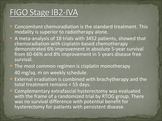 Concomitant chemoradiation is the standard treatment. This modality is superior to radiotherapy alone. A meta-analysis of 18 trials with 3452 patients, showed that chemoradiation with cisplatin-based chemotherapy demonstrated 6% improvement in absolute 5-year survival from 60-66% and 8% improvement in 5 years disease free survival. The most common regimen is cisplatin monotherapy  40 mg/sq. m on weekly schedule. External irradiation is combined with brachytherapy and the total treatment remains < 55 days. Complementary extrafascial hysterectomy was evaluated  with the frame of a randomized trial by RTOG group. There was no survival difference with potential benefit for hysterectomy for patients with persistent disease.  