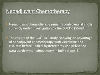 Neoadjuvant chemotherapy remains controversial and is currently under investigation by the EORTIC (55994). The results of the GOG 141 study, showing no advantage of neoadjuvant chemotherapy with vincristine and cisplatin before Radical hysterectomy and pelvic and  para-aortic lymphadenectomy in bulky stage IB. 