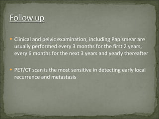 Clinical and pelvic examination, including Pap smear are usually performed every 3 months for the first 2 years, every 6 months for the next 3 years and yearly thereafter PET/CT scan is the most sensitive in detecting early local recurrence and metastasis 