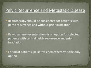 Radiotherapy should be considered for patients with pelvic recurrence and without prior irradiation Pelvic surgery (exenteration) is an option for selected patients with central pelvic recurrence and prior irradiation. For most patients, palliative chemotherapy is the only option 