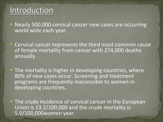 Nearly 500,000 cervical cancer new cases are occurring world wide each year. Cervical cancer represents the third most common cause of female mortality from cancer with 274,000 deaths annually. The mortality is higher in developing countries, where 80% of new cases occur. Screening and treatment programs are frequently inaccessible to women in developing countries. The crude incidence of cervical cancer in the European Union is 13.2/100,000 and the crude mortality is 5.9/100,000women year. 