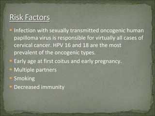 Infection with sexually transmitted oncogenic human papilloma virus is responsible for virtually all cases of cervical cancer. HPV 16 and 18 are the most prevalent of the oncogenic types. Early age at first coitus and early pregnancy. Multiple partners Smoking Decreased immunity 