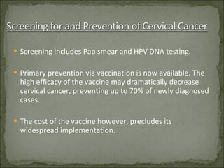 Screening includes Pap smear and HPV DNA testing. Primary prevention via vaccination is now available. The high efficacy of the vaccine may dramatically decrease cervical cancer, preventing up to 70% of newly diagnosed cases. The cost of the vaccine however, precludes its widespread implementation. 