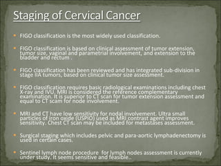 FIGO classification is the most widely used classification. FIGO classification is based on clinical assessment of tumor extension, tumor size, vaginal and parametrial involvement, and extension to the bladder and rectum . FIGO classification has been reviewed and has integrated sub-division in stage IIA tumors, based on clinical tumor size assessment. FIGO classification requires basic radiological examinations including chest X-ray and IVU. MRI is considered the reference complementary examination. It is superior to CT scan for tumor extension assessment and equal to CT scam for node involvement. MRI and CT have low sensitivity for nodal involvement. Ultra small particles of iron oxide (USPIO) used as MRI contrast agent improves sensitivity. Chest CT scan may be included for metastases assessment. Surgical staging which includes pelvic and para-aortic lymphadenectomy is used in certain cases. Sentinel lymph node procedure  for lymph nodes assessment is currently under study. It seems sensitive and feasible.. 