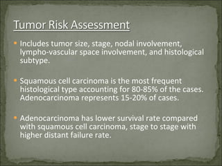 Includes tumor size, stage, nodal involvement, lympho-vascular space involvement, and histological subtype. Squamous cell carcinoma is the most frequent histological type accounting for 80-85% of the cases. Adenocarcinoma represents 15-20% of cases. Adenocarcinoma has lower survival rate compared with squamous cell carcinoma, stage to stage with higher distant failure rate. 