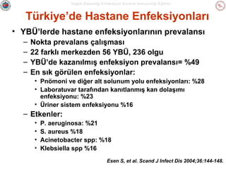 Sağlık Bakanlığı Enfeksiyon Kontrol Hemşireliği Eğitimi

Türkiye’de Hastane Enfeksiyonları
• YBÜ’lerde hastane enfeksiyonlarının prevalansı
–
–
–
–

Nokta prevalans çalışması
22 farklı merkezden 56 YBÜ, 236 olgu
YBÜ’de kazanılmış enfeksiyon prevalansı= %49
En sık görülen enfeksiyonlar:
• Pnömoni ve diğer alt solunum yolu enfeksiyonları: %28
• Laboratuvar tarafından kanıtlanmış kan dolaşımı
enfeksiyonu: %23
• Üriner sistem enfeksiyonu %16

– Etkenler:
•
•
•
•

P. aeruginosa: %21
S. aureus %18
Acinetobacter spp: %18
Klebsiella spp %16
Esen S, et al. Scand J Infect Dis 2004;36:144-148.

 