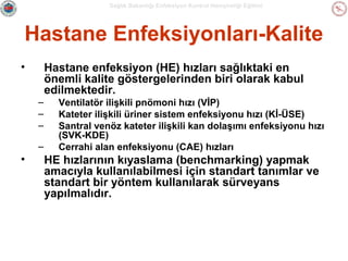 Sağlık Bakanlığı Enfeksiyon Kontrol Hemşireliği Eğitimi

Hastane Enfeksiyonları-Kalite
•

Hastane enfeksiyon (HE) hızları sağlıktaki en
önemli kalite göstergelerinden biri olarak kabul
edilmektedir.
–
–
–
–

•

Ventilatör ilişkili pnömoni hızı (VİP)
Kateter ilişkili üriner sistem enfeksiyonu hızı (Kİ-ÜSE)
Santral venöz kateter ilişkili kan dolaşımı enfeksiyonu hızı
(SVK-KDE)
Cerrahi alan enfeksiyonu (CAE) hızları

HE hızlarının kıyaslama (benchmarking) yapmak
amacıyla kullanılabilmesi için standart tanımlar ve
standart bir yöntem kullanılarak sürveyans
yapılmalıdır.

 