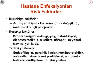 Sağlık Bakanlığı Enfeksiyon Kontrol Hemşireliği Eğitimi

Hastane Enfeksiyonları
Risk Faktörleri
• Mikrobiyal faktörler
– Artmış antibiyotik kullanımı (flora değişikliği,
multiple dirençli patojenler)
• Konakçı faktörleri
– Kronik akciğer hastalığı, yaş, malnütrisyon,
diabetes mellitus, alkolizm, nöropati, miyopati,
travma, yanık, vb.
• Tedavi yöntemleri
– Sedatif ilaçlar, paralitik ilaçlar, kortikosteroidler,
antasidler, stres ülseri profilaksisi, antibiyotik
tedavisi, multipl kan transfüzyonları

 