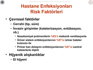 Sağlık Bakanlığı Enfeksiyon Kontrol Hemşireliği Eğitimi

Hastane Enfeksiyonları
Risk Faktörleri
• Çevresel faktörler
– Cerrahi (tip, süre)
– İnvaziv girişimler (kateterizasyon, entübasyon,
vb.)
• Nozokomiyal pnömonilerin %83’ü mekanik ventilasyonla
• Üriner sistem enfeksiyonlarının %97’si üriner kateter
kulanımı ile
• Primer kan dolaşımı enfeksiyonlarının %87’si santral
kateterlerle ilişkili

• Hijyenik alışkanlıklar
– El hijyeni

 