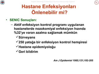 Sağlık Bakanlığı Enfeksiyon Kontrol Hemşireliği Eğitimi

Hastane Enfeksiyonları
Önlenebilir mi?
• SENIC Sonuçları:
– Aktif enfeksiyon kontrol programı uygulanan
hastanelerde nozokomiyal enfeksiyon hızında
%32’ye varan azalma sağlamak mümkün
Sürveyans
250 yatağa bir enfeksiyon kontrol hemşiresi
Hastane epidemiyoloğu
Geri bildirim
Am J Epidemiol 1985;121;182-205

 