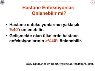 Sağlık Bakanlığı Enfeksiyon Kontrol Hemşireliği Eğitimi

Hastane Enfeksiyonları
Önlenebilir mi?
• Hastane enfeksiyonlarının yaklaşık
%40’ı önlenebilir.
• Gelişmekte olan ülkelerde hastane
enfeksiyonlarının >%40’ı önlenebilir.

WHO Guidelines on Hand Hygiene in Healthcare, 2005.

 