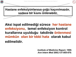 Sağlık Bakanlığı Enfeksiyon Kontrol Hemşireliği Eğitimi

Hastane enfeksiyonlarının çoğu kaçınılmazdır,
sadece bir kısmı önlenebilir.

Aksi ispat edilmediği sürece her hastane
enfeksiyonu, temel enfeksiyon kontrol
kurallarına uyulduğu takdirde önlenmesi
mümkün olan bir tıbbi hata olarak kabul
edilmelidir.
Institute of Medicine Report, 1999.
Ann Intern Med 2002;137:665-670.

 