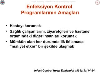Sağlık Bakanlığı Enfeksiyon Kontrol Hemşireliği Eğitimi

Enfeksiyon Kontrol
Programlarının Amaçları
• Hastayı korumak
• Sağlık çalışanlarını, ziyaretçileri ve hastane
ortamındaki diğer insanları korumak
• Mümkün olan her durumda ilk iki amaca
“maliyet etkin” bir şekilde ulaşmak

Infect Control Hosp Epidemiol 1998;19:114-24.

 