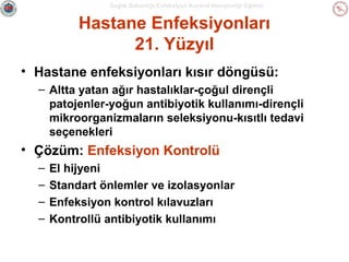 Sağlık Bakanlığı Enfeksiyon Kontrol Hemşireliği Eğitimi

Hastane Enfeksiyonları
21. Yüzyıl
• Hastane enfeksiyonları kısır döngüsü:
– Altta yatan ağır hastalıklar-çoğul dirençli
patojenler-yoğun antibiyotik kullanımı-dirençli
mikroorganizmaların seleksiyonu-kısıtlı tedavi
seçenekleri

• Çözüm: Enfeksiyon Kontrolü
–
–
–
–

El hijyeni
Standart önlemler ve izolasyonlar
Enfeksiyon kontrol kılavuzları
Kontrollü antibiyotik kullanımı

 