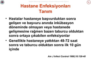 Sağlık Bakanlığı Enfeksiyon Kontrol Hemşireliği Eğitimi

Hastane Enfeksiyonları
Tanım
• Hastalar hastaneye başvurduktan sonra
gelişen ve başvuru anında inkübasyon
döneminde olmayan veya hastanede
gelişmesine rağmen bazen taburcu olduktan
sonra ortaya çıkabilen enfeksiyonlar
• Genellikle hastaneye yattıktan 48-72 saat
sonra ve taburcu olduktan sonra ilk 10 gün
içinde
Am J Infect Control 1988;16:128-40

 