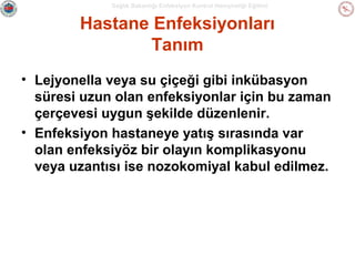 Sağlık Bakanlığı Enfeksiyon Kontrol Hemşireliği Eğitimi

Hastane Enfeksiyonları
Tanım
• Lejyonella veya su çiçeği gibi inkübasyon
süresi uzun olan enfeksiyonlar için bu zaman
çerçevesi uygun şekilde düzenlenir.
• Enfeksiyon hastaneye yatış sırasında var
olan enfeksiyöz bir olayın komplikasyonu
veya uzantısı ise nozokomiyal kabul edilmez.

 