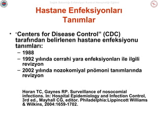 Sağlık Bakanlığı Enfeksiyon Kontrol Hemşireliği Eğitimi

Hastane Enfeksiyonları
Tanımlar
• “Centers for Disease Control” (CDC)

tarafından belirlenen hastane enfeksiyonu
tanımları:
– 1988
– 1992 yılında cerrahi yara enfeksiyonları ile ilgili
revizyon
– 2002 yılında nozokomiyal pnömoni tanımlarında
revizyon
Horan TC, Gaynes RP. Surveillance of nosocomial
infections. In: Hospital Epidemiology and Infection Control,
3rd ed., Mayhall CG, editor. Philadelphia:Lippincott Williams
& Wilkins, 2004:1659-1702.

 