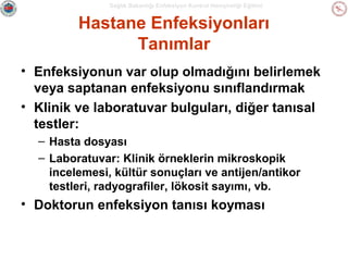 Sağlık Bakanlığı Enfeksiyon Kontrol Hemşireliği Eğitimi

Hastane Enfeksiyonları
Tanımlar
• Enfeksiyonun var olup olmadığını belirlemek
veya saptanan enfeksiyonu sınıflandırmak
• Klinik ve laboratuvar bulguları, diğer tanısal
testler:
– Hasta dosyası
– Laboratuvar: Klinik örneklerin mikroskopik
incelemesi, kültür sonuçları ve antijen/antikor
testleri, radyografiler, lökosit sayımı, vb.

• Doktorun enfeksiyon tanısı koyması

 