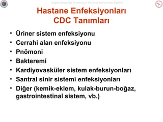 Sağlık Bakanlığı Enfeksiyon Kontrol Hemşireliği Eğitimi

Hastane Enfeksiyonları
CDC Tanımları
•
•
•
•
•
•
•

Üriner sistem enfeksiyonu
Cerrahi alan enfeksiyonu
Pnömoni
Bakteremi
Kardiyovasküler sistem enfeksiyonları
Santral sinir sistemi enfeksiyonları
Diğer (kemik-eklem, kulak-burun-boğaz,
gastrointestinal sistem, vb.)

 