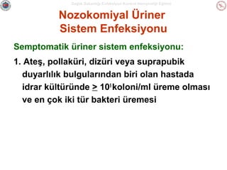 Sağlık Bakanlığı Enfeksiyon Kontrol Hemşireliği Eğitimi

Nozokomiyal Üriner
Sistem Enfeksiyonu
Semptomatik üriner sistem enfeksiyonu:
1. Ateş, pollaküri, dizüri veya suprapubik
duyarlılık bulgularından biri olan hastada
idrar kültüründe > 105 koloni/ml üreme olması
ve en çok iki tür bakteri üremesi

 