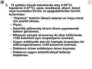 Sağlık Bakanlığı Enfeksiyon Kontrol Hemşireliği Eğitimi

3. 12 aylıktan küçük bebeklerde ateş (>38°C),
hipotermi (<37°C), apne, bradikardi, disüri, letarji
veya kusmadan birinin ve aşağıdakilerden birinin
bulunması:
– “Dipstick” testinin lökosit esteraz ve /veya nitrat
için pozitif olması,
– Piyüri,
– Santrifüj edilmemiş idrarın Gram yaymasında
bakteri görülmesi,
– Miksiyon yoluyla alınmamış iki idrar kültüründe
>100 koloni/ml aynı üropatojenin üremesi,
– Uygun antibiyotik alan bir hastada üropatojen bir
mikroorganizmanın <105 koloni/ml üremesi,
– Doktorun üriner enfeksiyon tanısı koyması,
– Doktorun uygun antimikrobiyal tedaviyi
başlaması.

 