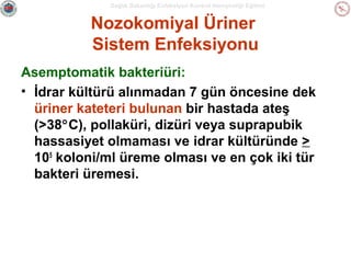 Sağlık Bakanlığı Enfeksiyon Kontrol Hemşireliği Eğitimi

Nozokomiyal Üriner
Sistem Enfeksiyonu
Asemptomatik bakteriüri:
• İdrar kültürü alınmadan 7 gün öncesine dek
üriner kateteri bulunan bir hastada ateş
(>38°C), pollaküri, dizüri veya suprapubik
hassasiyet olmaması ve idrar kültüründe >
105 koloni/ml üreme olması ve en çok iki tür
bakteri üremesi.

 